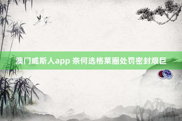 澳门威斯人app 奈何选格莱圈处罚密封艰巨