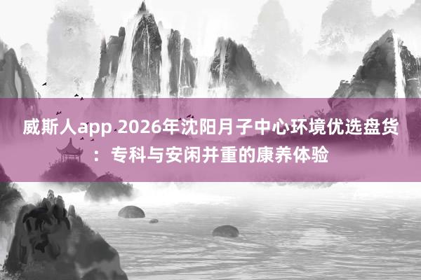 威斯人app 2026年沈阳月子中心环境优选盘货：专科与安闲并重的康养体验