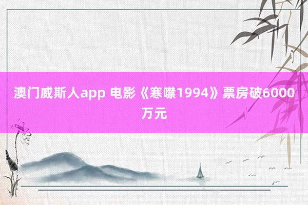 澳门威斯人app 电影《寒噤1994》票房破6000万元