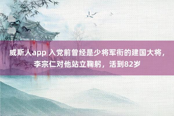 威斯人app 入党前曾经是少将军衔的建国大将，李宗仁对他站立鞠躬，活到82岁
