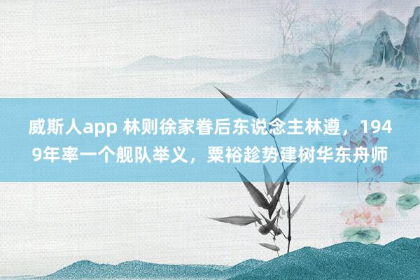 威斯人app 林则徐家眷后东说念主林遵，1949年率一个舰队举义，粟裕趁势建树华东舟师