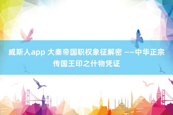 威斯人app 大秦帝国职权象征解密 ——中华正宗传国王印之什物凭证