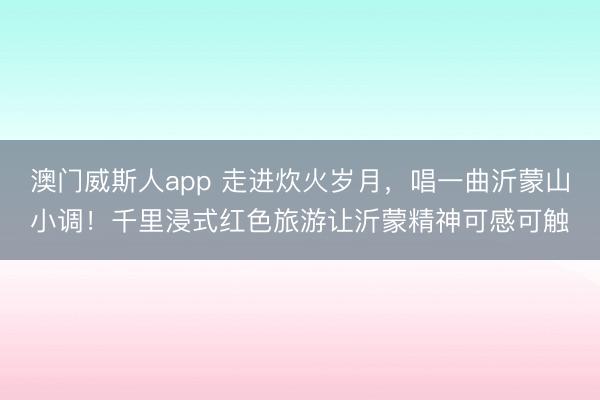 澳门威斯人app 走进炊火岁月，唱一曲沂蒙山小调！千里浸式红色旅游让沂蒙精神可感可触