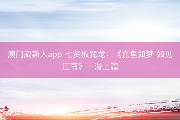 澳门威斯人app 七贤板凳龙：《嘉鱼如梦 如见江南》一滑上篇