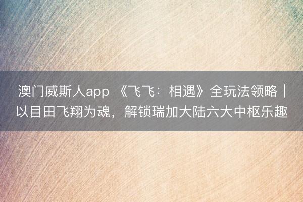 澳门威斯人app 《飞飞：相遇》全玩法领略｜以目田飞翔为魂，解锁瑞加大陆六大中枢乐趣
