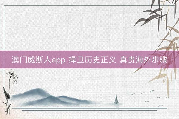 澳门威斯人app 捍卫历史正义 真贵海外步骤