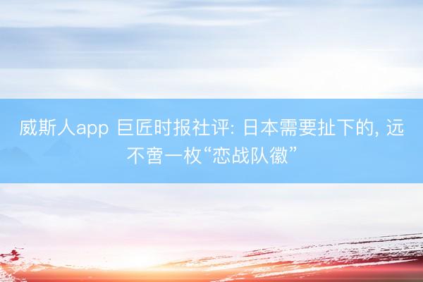 威斯人app 巨匠时报社评: 日本需要扯下的， 远不啻一枚“恋战队徽”
