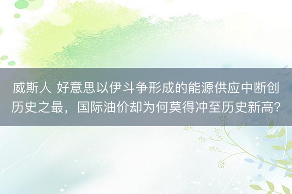 威斯人 好意思以伊斗争形成的能源供应中断创历史之最，国际油价却为何莫得冲至历史新高？