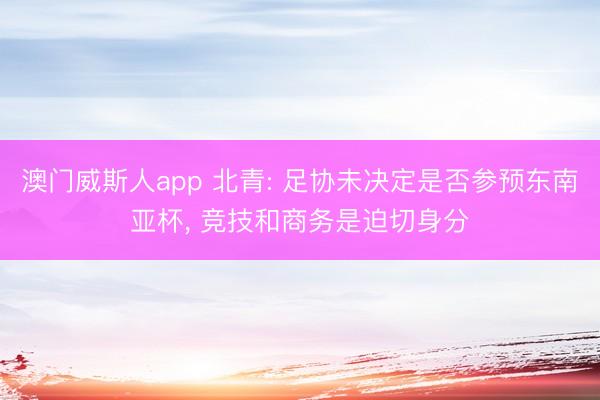 澳门威斯人app 北青: 足协未决定是否参预东南亚杯, 竞技和商务是迫切身分