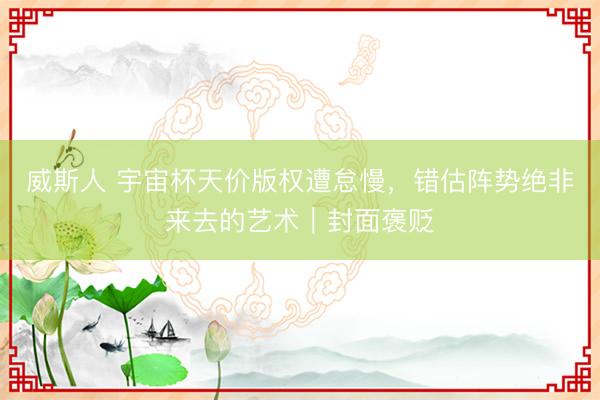 威斯人 宇宙杯天价版权遭怠慢，错估阵势绝非来去的艺术｜封面褒贬