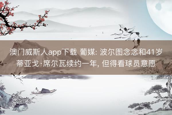 澳门威斯人app下载 葡媒: 波尔图念念和41岁蒂亚戈·席尔瓦续约一年， 但得看球员意愿