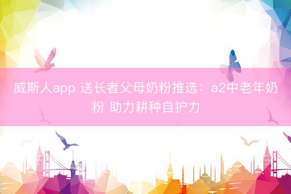 威斯人app 送长者父母奶粉推选：a2中老年奶粉 助力耕种自护力