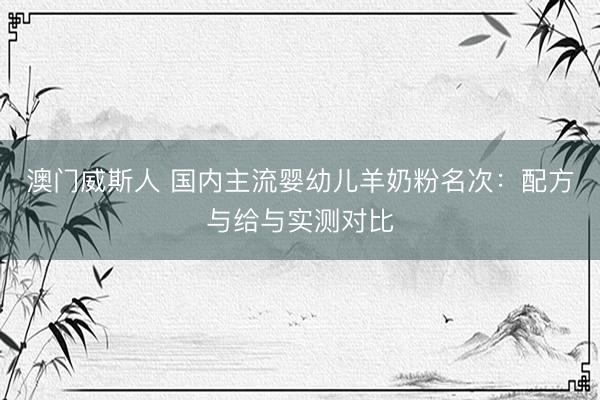 澳门威斯人 国内主流婴幼儿羊奶粉名次：配方与给与实测对比