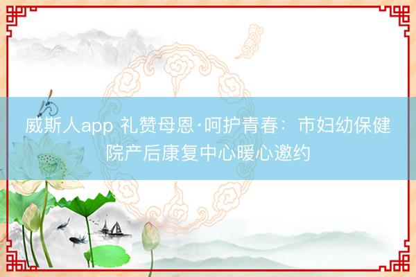 威斯人app 礼赞母恩·呵护青春：市妇幼保健院产后康复中心暖心邀约